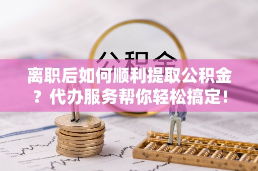 徐州离职后如何顺利提取公积金？代办服务帮你轻松搞定！