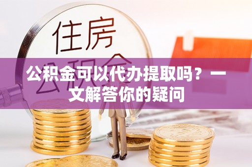 徐州公积金可以代办提取吗？一文解答你的疑问