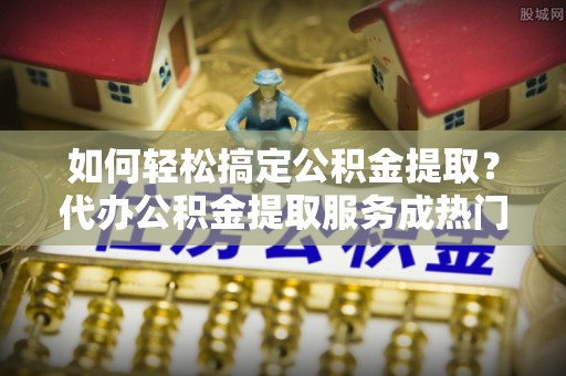 徐州如何轻松搞定公积金提取？代办公积金提取服务成热门选择