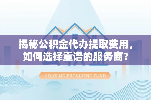 徐州揭秘公积金代办提取费用，如何选择靠谱的服务商？