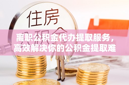 徐州离职公积金代办提取服务，高效解决你的公积金提取难题
