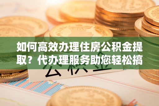 徐州如何高效办理住房公积金提取？代办理服务助您轻松搞定