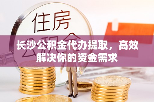徐州长沙公积金代办提取，高效解决你的资金需求