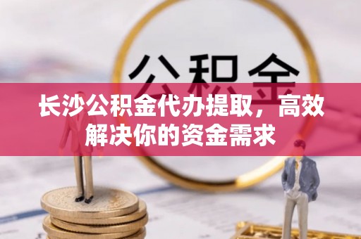 徐州长沙公积金代办提取，高效解决你的资金需求