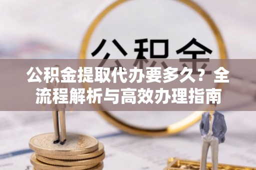 徐州公积金提取代办要多久？全流程解析与高效办理指南