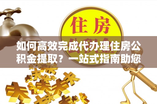 徐州如何高效完成代办理住房公积金提取？一站式指南助您轻松搞定