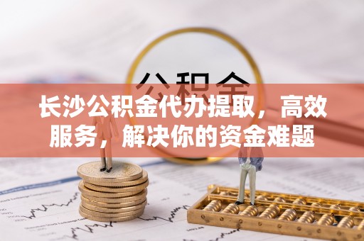 徐州长沙公积金代办提取，高效服务，解决你的资金难题